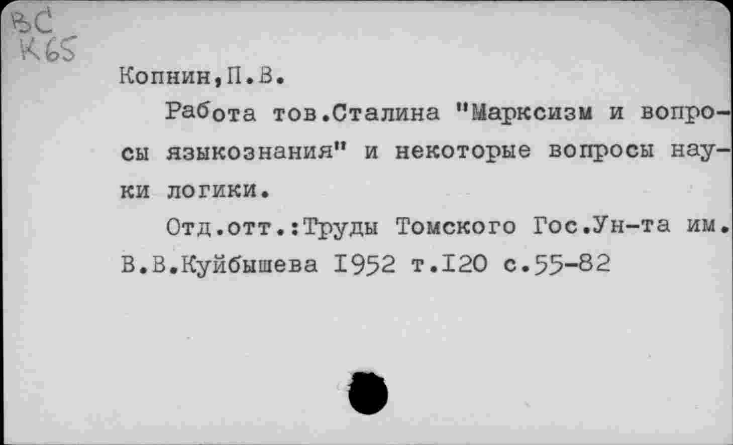 ﻿Копнин,П.В.
Работа тов.Сталина ’’Марксизм и вопро сы языкознания” и некоторые вопросы нау ки логики.
Отд.оттТруды Томского Гос.Ун-та им В.В.Куйбышева 1952 т.120 с.55-82